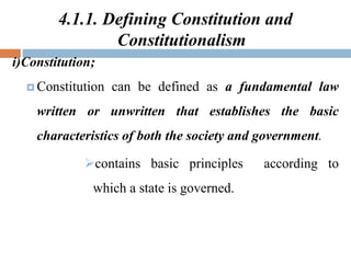 4.1.1. Defining Constitution and
Constitutionalism
i)Constitution;
 Constitution can be defined as a fundamental law
written or unwritten that establishes the basic
characteristics of both the society and government.
contains basic principles according to
which a state is governed.
 