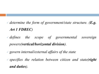  determine the form of government/state structure. (E.g.
Art 1 FDREC)
 defines the scope of governmental sovereign
powers(vertical/horizontal division).
 govern internal/external affairs of the state
 specifies the relation between citizen and state(right
and duties).
 