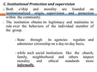 C. Institutional Protection and supervision
 Both c/ship and morality are founded on
institutionalized origin, supervision and protection
within the community.
 The institution obtains its legitimacy and maintains to
rule over the behaviors of the individual member of
the group.
State through its agencies regulate and
administer citizenship on a day-to-day basis;
while such social institutions like the church,
family, neighborhood and others inspect
morality and ethical standards more
informally.
 