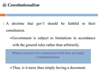 ii) Constitutionalism
 A doctrine that gov’t should be faithful to their
constitution.
Government is subject to limitations in accordance
with the general rules rather than arbitrarily.
Thus, is it more than simply having a document.
Mere existence of a constitution itself does not imply
Constitutionalism.
 
