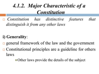 4.1.2. Major Characteristic of a
Constitution
 Constitution has distinctive features that
distinguish it from any other laws
i) Generality:
 general framework of the law and the government
 Constitutional principles are a guideline for others
laws
Other laws provide the details of the subject
 