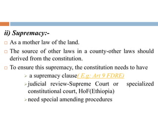 ii) Supremacy:-
 As a mother law of the land.
 The source of other laws in a county-other laws should
derived from the constitution.
 To ensure this supremacy, the constitution needs to have
 a supremacy clause( E.g: Art 9 FDRE)
judicial review-Supreme Court or specialized
constitutional court, HoF(Ethiopia)
need special amending procedures
 