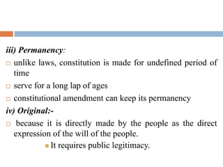 iii) Permanency:
 unlike laws, constitution is made for undefined period of
time
 serve for a long lap of ages
 constitutional amendment can keep its permanency
iv) Original:-
 because it is directly made by the people as the direct
expression of the will of the people.
 It requires public legitimacy.
 
