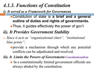 4.1.3. Functions of Constitution
i). It served as a Framework for Government.
Constitution of state is a brief and a general
outline of duties and rights of governments.
Thus, it guides effectively the power of gov’t
ii). It Provides Government Stability
 Since it acts as “organizational chart”, “institutional
blue prints”;
provide a mechanism through which any potential
conflicts can be adjudicated and resolved.
iii). It Limits the Powers of Government-Constitutionalism
 In a constitutionally limited government officials are
always abided by the constitution.
 