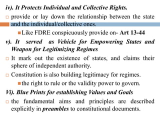 iv). It Protects Individual and Collective Rights.
 provide or lay down the relationship between the state
and the individual/collective ones.
Like FDRE conspicuously provide on- Art 13-44
v). It served as Vehicle for Empowering States and
Weapon for Legitimizing Regimes
 It mark out the existence of states, and claims their
sphere of independent authority.
 Constitution is also building legitimacy for regimes.
the right to rule or the validity power to govern.
Vi). Blue Prints for establishing Values and Goals
 the fundamental aims and principles are described
explicitly in preambles to constitutional documents.
 