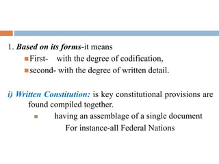 1. Based on its forms-it means
First- with the degree of codification,
second- with the degree of written detail.
i) Written Constitution: is key constitutional provisions are
found compiled together.
 having an assemblage of a single document
For instance-all Federal Nations
 