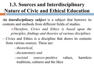 1.3. Sources and Interdisciplinary
Nature of Civic and Ethical Education
An interdisciplinary subject is a subject that borrows its
contents and methods from different fields of studies.
Therefore, Civics and Ethics is based upon the
principles, findings and theories of various disciplines.
 Civics and Ethics is a discipline that draws its contents
from various sources. These are:
theoretical,
documentary and
societal sources-positive values, harmless
traditions, cultures and the likes
 