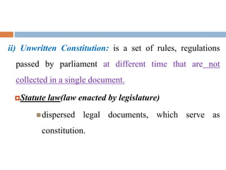 ii) Unwritten Constitution: is a set of rules, regulations
passed by parliament at different time that are not
collected in a single document.
Statute law(law enacted by legislature)
dispersed legal documents, which serve as
constitution.
 