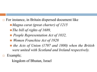  For instance, in Britain dispersed document like
Magna carat (great charter) of 1215
The bill of rights of 1689,
 People Representation Act of 1832,
 Women Franchise Act of 1928
 the Acts of Union (1707 and 1800) when the British
were united with Scotland and Ireland respectively.
 Example;
kingdom of Bhutan, Israel
 
