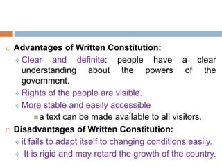  Advantages of Written Constitution:
 Clear and definite: people have a clear
understanding about the powers of the
government.
 Rights of the people are visible.
 More stable and easily accessible
a text can be made available to all visitors.
 Disadvantages of Written Constitution:
 it fails to adapt itself to changing conditions easily.
 It is rigid and may retard the growth of the country.
 