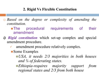 2. Rigid Vs Flexible Constitution
 Based on the degree or complexity of amending the
constitution.
The procedural requirements of their
amendment
i) Rigid constitution which set-up complex and special
amendment procedure.
 amendment procedure relatively complex.
Some Examples
USA, it needs 2/3 majorities in both houses
and ¾ of federating states.
Ethiopia-requires majority support from
regional states and 2/3 from both house
 