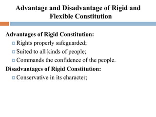 Advantage and Disadvantage of Rigid and
Flexible Constitution
Advantages of Rigid Constitution:
 Rights properly safeguarded;
 Suited to all kinds of people;
 Commands the confidence of the people.
Disadvantages of Rigid Constitution:
 Conservative in its character;
 