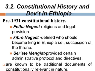 3.2. Constitutional History and
Dev’t in Ethiopia
Pre-1931 constitutional history.
 Fetha Negest-religions and legal
provision
 kibre Negest -defined who should
become king in Ethiopia i.e., succession of
the throne.
 Ser’ate Mengist-provided certain
administrative protocol and directives.
 are known to be traditional documents of
constitutionally relevant in nature.
 