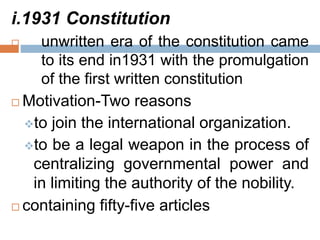 i.1931 Constitution
 unwritten era of the constitution came
to its end in1931 with the promulgation
of the first written constitution
 Motivation-Two reasons
to join the international organization.
to be a legal weapon in the process of
centralizing governmental power and
in limiting the authority of the nobility.
 containing fifty-five articles
 