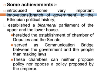  Some achievements:-
 introduced some very important
innovations(branch of government) to the
Ethiopian political history;
i, established a bicameral parliament of the
upper and the lower house.
heralded the establishment of chamber of
Deputies and the Senate
 served as Communication Bridge
between the government and the people
than making laws.
These chambers can neither propose
policy nor oppose a policy proposed by
the emperor.
 