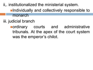 ii,. institutionalized the ministerial system.
Individually and collectively responsible to
monarch
iii. judicial branch
ordinary courts and administrative
tribunals. At the apex of the court system
was the emperor’s chilot.
 