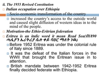 ii. The 1955 Revised Constitution
 Italian occupation over Ethiopia
Socio-economic transformation of the country
 increased the country’s access to the outside world
and caused slight diffusion of western ideas in to the
mind of the people.
 Motivation-the Ethio-Eritrian federation
 Eritrea is an italic word it mean Read Sea(በ1890
ጣሌያን ኤሪትሪያ ሴሉ ቀይ ባህር ማለት ነዉ)
Before 1952 Eritrea was under the colonial rule
of Italy since 1889.
 It was the defeat of the Italian forces in the
WWII that brought the Eritrean issue in to
attention.
 British mandate between 1942-1952 Eritrea
finally decided federate with Ethiopia.
 