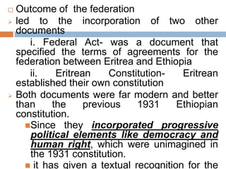  Outcome of the federation
 led to the incorporation of two other
documents
i. Federal Act- was a document that
specified the terms of agreements for the
federation between Eritrea and Ethiopia
ii. Eritrean Constitution- Eritrean
established their own constitution
 Both documents were far modern and better
than the previous 1931 Ethiopian
constitution.
Since they incorporated progressive
political elements like democracy and
human right, which were unimagined in
the 1931 constitution.
 it has given a textual recognition for the
 