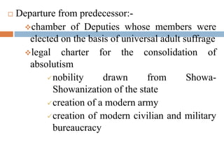  Departure from predecessor:-
chamber of Deputies whose members were
elected on the basis of universal adult suffrage
legal charter for the consolidation of
absolutism
nobility drawn from Showa-
Showanization of the state
creation of a modern army
creation of modern civilian and military
bureaucracy
 
