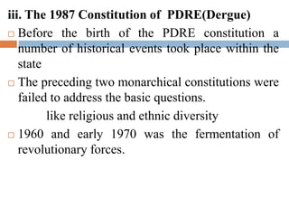 iii. The 1987 Constitution of PDRE(Dergue)
 Before the birth of the PDRE constitution a
number of historical events took place within the
state
 The preceding two monarchical constitutions were
failed to address the basic questions.
like religious and ethnic diversity
 1960 and early 1970 was the fermentation of
revolutionary forces.
 