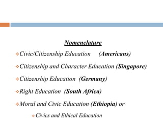 Nomenclature
Civic/Citizenship Education (Americans)
Citizenship and Character Education (Singapore)
Citizenship Education (Germany)
Right Education (South Africa)
Moral and Civic Education (Ethiopia) or
 Civics and Ethical Education
 