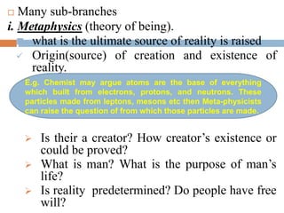  Many sub-branches
i. Metaphysics (theory of being).
 what is the ultimate source of reality is raised
 Origin(source) of creation and existence of
reality.
 What is reality(existence)?
 Is their a creator? How creator’s existence or
could be proved?
 What is man? What is the purpose of man’s
life?
 Is reality predetermined? Do people have free
will?
E.g. Chemist may argue atoms are the base of everything
which built from electrons, protons, and neutrons. These
particles made from leptons, mesons etc then Meta-physicists
can raise the question of from which those particles are made.
 