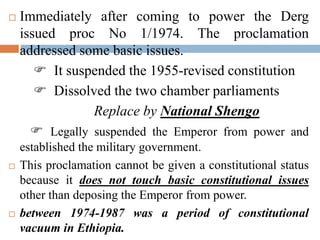  Immediately after coming to power the Derg
issued proc No 1/1974. The proclamation
addressed some basic issues.
 It suspended the 1955-revised constitution
 Dissolved the two chamber parliaments
Replace by National Shengo
 Legally suspended the Emperor from power and
established the military government.
 This proclamation cannot be given a constitutional status
because it does not touch basic constitutional issues
other than deposing the Emperor from power.
 between 1974-1987 was a period of constitutional
vacuum in Ethiopia.
 
