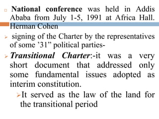  National conference was held in Addis
Ababa from July 1-5, 1991 at Africa Hall.
Herman Cohen
 signing of the Charter by the representatives
of some ’31” political parties-
 Transitional Charter:-it was a very
short document that addressed only
some fundamental issues adopted as
interim constitution.
It served as the law of the land for
the transitional period
 