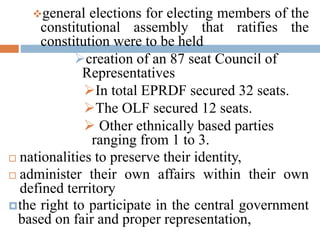 general elections for electing members of the
constitutional assembly that ratifies the
constitution were to be held
creation of an 87 seat Council of
Representatives
In total EPRDF secured 32 seats.
The OLF secured 12 seats.
 Other ethnically based parties
ranging from 1 to 3.
 nationalities to preserve their identity,
 administer their own affairs within their own
defined territory
the right to participate in the central government
based on fair and proper representation,
 