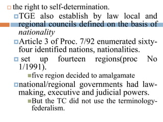  the right to self-determination.
TGE also establish by law local and
regional councils defined on the basis of
nationality
Article 3 of Proc. 7/92 enumerated sixty-
four identified nations, nationalities.
 set up fourteen regions(proc No
1/1991).
five region decided to amalgamate
national/regional governments had law-
making, executive and judicial powers.
But the TC did not use the terminology-
federalism.
 