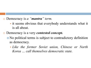  Democracy is a “mantra” term.
 it seems obvious that everybody understands what it
is all about.
 Democracy is a very contested concept.
 No political terms is subject to contradictory definition
as democracy.
 Like the former Soviet union, Chinese or North
Korea … call themselves democratic state.
 