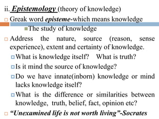 ii. Epistemology (theory of knowledge)
 Greak word episteme-which means knowledge
The study of knowledge
 Address the nature, source (reason, sense
experience), extent and certainty of knowledge.
What is knowledge itself? What is truth?
Is it mind the source of knowledge?
Do we have innate(inborn) knowledge or mind
lacks knowledge itself?
What is the difference or similarities between
knowledge, truth, belief, fact, opinion etc?
 “Unexamined life is not worth living”-Socrates
 