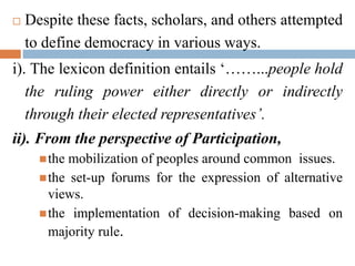  Despite these facts, scholars, and others attempted
to define democracy in various ways.
i). The lexicon definition entails ‘……...people hold
the ruling power either directly or indirectly
through their elected representatives’.
ii). From the perspective of Participation,
the mobilization of peoples around common issues.
the set-up forums for the expression of alternative
views.
the implementation of decision-making based on
majority rule.
 