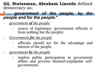 iii). Statesman, Abraham Lincoln defined
democracy as;
"…. government of the people, by the
people and for the people."
i. government of the people.
 source of legitimacy /government officials is
from nothing but the people)
ii. Government for the people
 officials should act for the advantage and
interest of the people.
iii. government by the people
 implies public participation in government
affairs and governs themselves(popular self-
government).
 