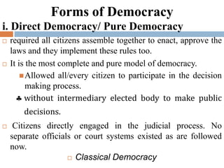 Forms of Democracy
i. Direct Democracy/ Pure Democracy
 required all citizens assemble together to enact, approve the
laws and they implement these rules too.
 It is the most complete and pure model of democracy.
Allowed all/every citizen to participate in the decision
making process.
 without intermediary elected body to make public
decisions.
 Citizens directly engaged in the judicial process. No
separate officials or court systems existed as are followed
now.
 Classical Democracy
 