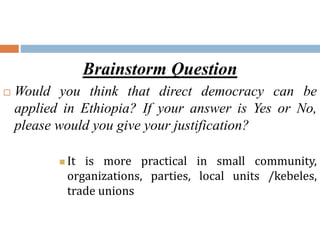 Brainstorm Question
 Would you think that direct democracy can be
applied in Ethiopia? If your answer is Yes or No,
please would you give your justification?
 It is more practical in small community,
organizations, parties, local units /kebeles,
trade unions
 