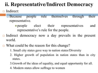 ii. Representative/Indirect Democracy
 Indirect:
 Because people rule themselves through their
representative.
people elect their representatives and
representative’s rule for the people.
 Indirect democracy now a day prevails in the present
world.
 What could be the reason for this change?
1. Small city states gave way to nation states/Diversity
2. Higher growth of population in nation states than in city
states.
3.Growth of the ideas of equality, and equal opportunity for all.
4. Modern states allow suffrage to women
 