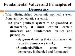 Fundamental Values and Principles of
Democracy
 What distinguishes democratic political system
from anti-democratic systems?.
A given political system to be qualified as
democratic, it must exhibit certain
universal and fundamental values and
principles.
signposts denoting that a particular state
is on the democracy track;
Standards/Pillars upon which
democracy is founded and formulated
 