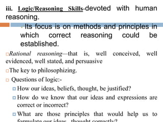 iii. Logic/Reasoning Skills-devoted with human
reasoning.
Its focus is on methods and principles in
which correct reasoning could be
established.
Rational reasoning—that is, well conceived, well
evidenced, well stated, and persuasive
The key to philosophizing.
 Questions of logic:-
 How our ideas, beliefs, thought, be justified?
 How do we know that our ideas and expressions are
correct or incorrect?
 What are those principles that would help us to
 