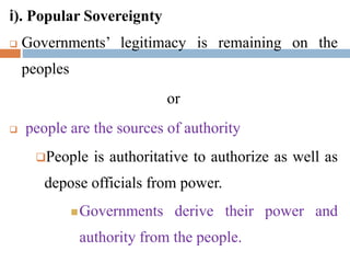 i). Popular Sovereignty
 Governments’ legitimacy is remaining on the
peoples
or
 people are the sources of authority
People is authoritative to authorize as well as
depose officials from power.
Governments derive their power and
authority from the people.
 