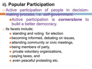 ii). Popular Participation
 Active participation of people in decision-
making process, i.e. self-government.
Active participation is cornerstone to
build a better democracy.
 Its facets include;
 standing and voting for election
becoming informed, debating on issues,
attending community or civic meetings,
being members of party,
 private voluntary organizations,
paying taxes, and
 even peaceful protesting etc.
 