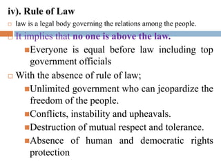 iv). Rule of Law
 law is a legal body governing the relations among the people.
 It implies that no one is above the law.
Everyone is equal before law including top
government officials
 With the absence of rule of law;
Unlimited government who can jeopardize the
freedom of the people.
Conflicts, instability and upheavals.
Destruction of mutual respect and tolerance.
Absence of human and democratic rights
protection
 