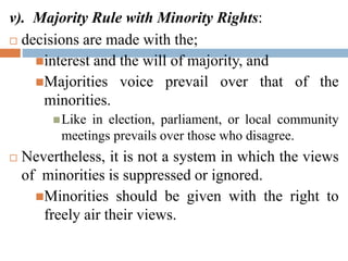 v). Majority Rule with Minority Rights:
 decisions are made with the;
interest and the will of majority, and
Majorities voice prevail over that of the
minorities.
Like in election, parliament, or local community
meetings prevails over those who disagree.
 Nevertheless, it is not a system in which the views
of minorities is suppressed or ignored.
Minorities should be given with the right to
freely air their views.
 