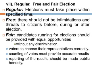 vii). Regular, Free and Fair Election
 Regular: Elections must take place within
specified time.
 Free: there should not be intimidations and
threats to citizens before, during or after
election.
 Fair: candidates running for elections should
be provided with equal opportunities
without any discrimination.
voters to choose their representatives correctly.
counting of votes must provide accurate results
reporting of the results should be made public
honesty.
 