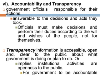 vi). Accountability and Transparency
 government officials responsible for their
actions.
answerable to the decisions and acts they
took.
Officials must make decisions and
perform their duties according to the will
and wishes of the people, not for
themselves.
 Transparency information is accessible, open
and, clear to the public about what
government is doing or plan to do. Or
implies institutional activities are
openness to the public.
For government to be accountable
 