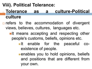 Viii). Political Tolerance:
o Tolerance as a culture-Political
culture
 refers to the accommodation of divergent
views, believes, cultures, languages etc.
It means accepting and respecting other
people's customs, beliefs, opinions etc.
It enable for the peaceful co-
existence of people.
enables you to hold opinions, beliefs
and positions that are different from
your own.
 