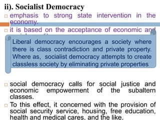 ii). Socialist Democracy
 emphasis to strong state intervention in the
economy.
 it is based on the acceptance of economic and
social equality.
 social democracy calls for social justice and
economic empowerment of the subaltern
classes.
 To this effect, it concerned with the provision of
social security service, housing, free education,
health and medical cares, and the like.
Liberal democracy encourages a society where
there is class contradiction and private property.
Where as, socialist democracy attempts to create
classless society by eliminating private properties
 