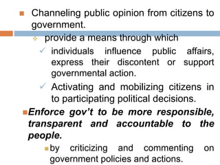  Channeling public opinion from citizens to
government.
 provide a means through which
 individuals influence public affairs,
express their discontent or support
governmental action.
 Activating and mobilizing citizens in
to participating political decisions.
Enforce gov’t to be more responsible,
transparent and accountable to the
people.
 by criticizing and commenting on
government policies and actions.
 