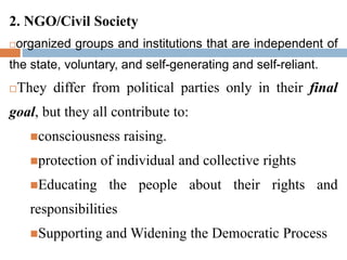 2. NGO/Civil Society
organized groups and institutions that are independent of
the state, voluntary, and self-generating and self-reliant.
They differ from political parties only in their final
goal, but they all contribute to:
consciousness raising.
protection of individual and collective rights
Educating the people about their rights and
responsibilities
Supporting and Widening the Democratic Process
 