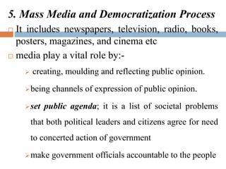 5. Mass Media and Democratization Process
 It includes newspapers, television, radio, books,
posters, magazines, and cinema etc
 media play a vital role by:-
 creating, moulding and reflecting public opinion.
being channels of expression of public opinion.
set public agenda; it is a list of societal problems
that both political leaders and citizens agree for need
to concerted action of government
make government officials accountable to the people
 